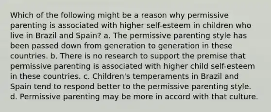 Which of the following might be a reason why permissive parenting is associated with higher self-esteem in children who live in Brazil and Spain? a. The permissive parenting style has been passed down from generation to generation in these countries. b. There is no research to support the premise that permissive parenting is associated with higher child self-esteem in these countries. c. Children's temperaments in Brazil and Spain tend to respond better to the permissive parenting style. d. Permissive parenting may be more in accord with that culture.