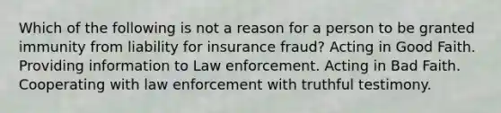 Which of the following is not a reason for a person to be granted immunity from liability for insurance fraud? Acting in Good Faith. Providing information to Law enforcement. Acting in Bad Faith. Cooperating with law enforcement with truthful testimony.