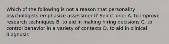 Which of the following is not a reason that personality psychologists emphasize assessment? Select one: A. to improve research techniques B. to aid in making hiring decisions C. to control behavior in a variety of contexts D. to aid in clinical diagnosis