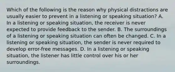 Which of the following is the reason why physical distractions are usually easier to prevent in a listening or speaking situation? A. In a listening or speaking situation, the receiver is never expected to provide feedback to the sender. B. The surroundings of a listening or speaking situation can often be changed. C. In a listening or speaking situation, the sender is never required to develop error-free messages. D. In a listening or speaking situation, the listener has little control over his or her surroundings.