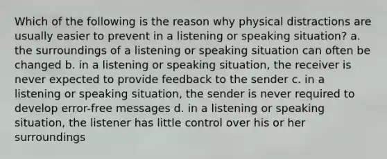 Which of the following is the reason why physical distractions are usually easier to prevent in a listening or speaking situation? a. the surroundings of a listening or speaking situation can often be changed b. in a listening or speaking situation, the receiver is never expected to provide feedback to the sender c. in a listening or speaking situation, the sender is never required to develop error-free messages d. in a listening or speaking situation, the listener has little control over his or her surroundings