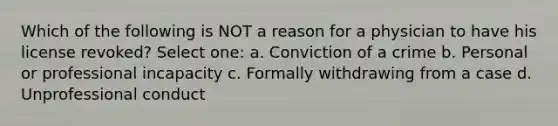 Which of the following is NOT a reason for a physician to have his license revoked? Select one: a. Conviction of a crime b. Personal or professional incapacity c. Formally withdrawing from a case d. Unprofessional conduct