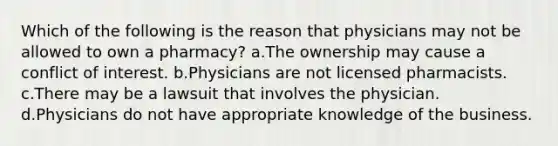 Which of the following is the reason that physicians may not be allowed to own a pharmacy? a.The ownership may cause a conflict of interest. b.Physicians are not licensed pharmacists. c.There may be a lawsuit that involves the physician. d.Physicians do not have appropriate knowledge of the business.