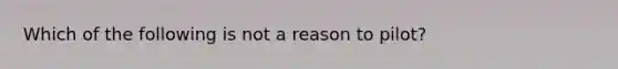 Which of the following is not a reason to pilot?