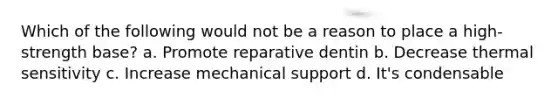 Which of the following would not be a reason to place a high-strength base? a. Promote reparative dentin b. Decrease thermal sensitivity c. Increase mechanical support d. It's condensable