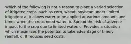 Which of the following is not a reason to plant a varied selection of irrigated crops, such as corn, wheat, soybean under limited irrigation: a. It allows water to be applied at various amounts and times when the crops need water. b. Spread the risk of adverse impact to the crop due to limited water. c. Provides a situation which maximizes the potential to take advantage of timely rainfall. d. It reduces seed costs.