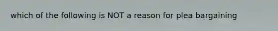 which of the following is NOT a reason for plea bargaining