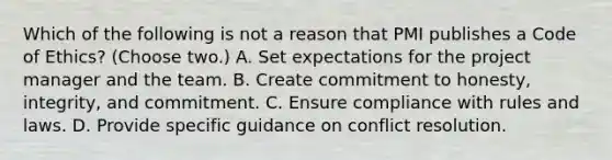 Which of the following is not a reason that PMI publishes a Code of Ethics? (Choose two.) A. Set expectations for the project manager and the team. B. Create commitment to honesty, integrity, and commitment. C. Ensure compliance with rules and laws. D. Provide specific guidance on conflict resolution.