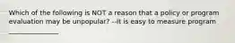 Which of the following is NOT a reason that a policy or program evaluation may be unpopular? --It is easy to measure program _______________