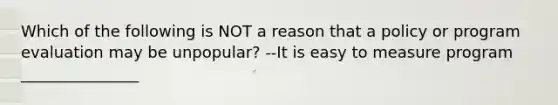 Which of the following is NOT a reason that a policy or program evaluation may be unpopular? --It is easy to measure program _______________