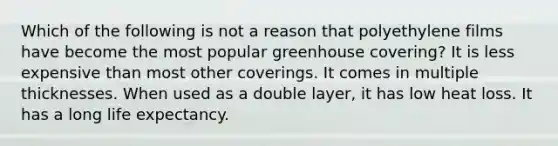 Which of the following is not a reason that polyethylene films have become the most popular greenhouse covering? It is less expensive than most other coverings. It comes in multiple thicknesses. When used as a double layer, it has low heat loss. It has a long life expectancy.