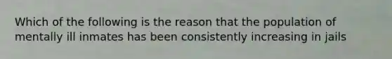 Which of the following is the reason that the population of mentally ill inmates has been consistently increasing in jails