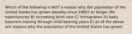 Which of the following is NOT a reason why the population of the United States has grown steadily since 1960? A) longer life expectancies B) increasing birth rate C) immigration D) baby boomers moving through child-bearing years E) all of the above are reasons why the population of the United States has grown