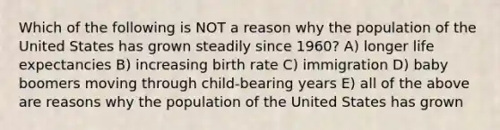 Which of the following is NOT a reason why the population of the United States has grown steadily since 1960? A) longer life expectancies B) increasing birth rate C) immigration D) baby boomers moving through child-bearing years E) all of the above are reasons why the population of the United States has grown