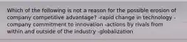 Which of the following is not a reason for the possible erosion of company competitive advantage? -rapid change in technology -company commitment to innovation -actions by rivals from within and outside of the industry -globalization