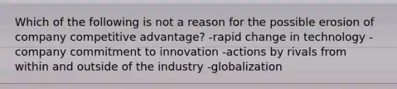 Which of the following is not a reason for the possible erosion of company competitive advantage? -rapid change in technology -company commitment to innovation -actions by rivals from within and outside of the industry -globalization