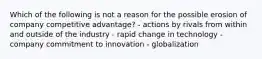 Which of the following is not a reason for the possible erosion of company competitive advantage? - actions by rivals from within and outside of the industry - rapid change in technology - company commitment to innovation - globalization