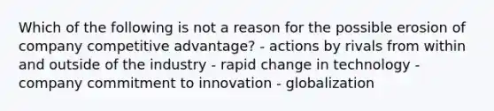 Which of the following is not a reason for the possible erosion of company competitive advantage? - actions by rivals from within and outside of the industry - rapid change in technology - company commitment to innovation - globalization