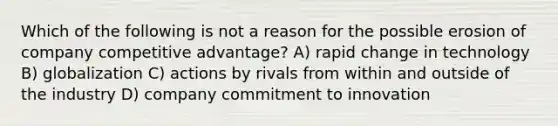 Which of the following is not a reason for the possible erosion of company competitive advantage? A) rapid change in technology B) globalization C) actions by rivals from within and outside of the industry D) company commitment to innovation