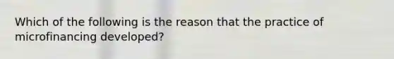 Which of the following is the reason that the practice of microfinancing developed?
