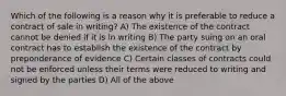 Which of the following is a reason why it is preferable to reduce a contract of sale in writing? A) The existence of the contract cannot be denied if it is in writing B) The party suing on an oral contract has to establish the existence of the contract by preponderance of evidence C) Certain classes of contracts could not be enforced unless their terms were reduced to writing and signed by the parties D) All of the above