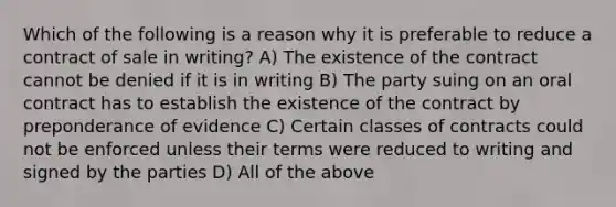 Which of the following is a reason why it is preferable to reduce a contract of sale in writing? A) The existence of the contract cannot be denied if it is in writing B) The party suing on an oral contract has to establish the existence of the contract by preponderance of evidence C) Certain classes of contracts could not be enforced unless their terms were reduced to writing and signed by the parties D) All of the above