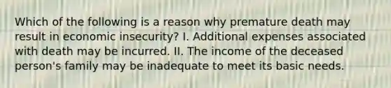 Which of the following is a reason why premature death may result in economic insecurity? I. Additional expenses associated with death may be incurred. II. The income of the deceased person's family may be inadequate to meet its basic needs.