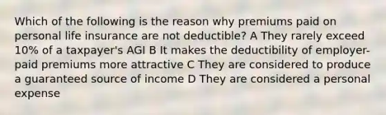 Which of the following is the reason why premiums paid on personal life insurance are not deductible? A They rarely exceed 10% of a taxpayer's AGI B It makes the deductibility of employer-paid premiums more attractive C They are considered to produce a guaranteed source of income D They are considered a personal expense