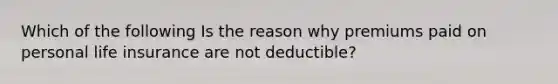 Which of the following Is the reason why premiums paid on personal life insurance are not deductible?