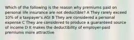 Which of the following is the reason why premiums paid on personal life insurance are not deductible? A They rarely exceed 10% of a taxpayer's AGI B They are considered a personal expense C They are considered to produce a guaranteed source of income D It makes the deductibility of employer-paid premiums more attractive