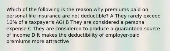 Which of the following is the reason why premiums paid on personal life insurance are not deductible? A They rarely exceed 10% of a taxpayer's AGI B They are considered a personal expense C They are considered to produce a guaranteed source of income D It makes the deductibility of employer-paid premiums more attractive