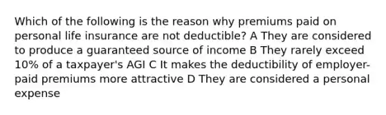 Which of the following is the reason why premiums paid on personal life insurance are not deductible? A They are considered to produce a guaranteed source of income B They rarely exceed 10% of a taxpayer's AGI C It makes the deductibility of employer-paid premiums more attractive D They are considered a personal expense