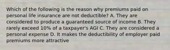 Which of the following is the reason why premiums paid on personal life insurance are not deductible? A. They are considered to produce a guaranteed source of income B. They rarely exceed 10% of a taxpayer's AGI C. They are considered a personal expense D. It makes the deductibility of employer paid premiums more attractive