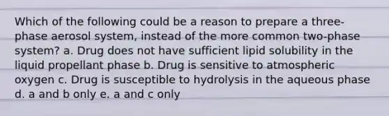 Which of the following could be a reason to prepare a three-phase aerosol system, instead of the more common two-phase system? a. Drug does not have sufficient lipid solubility in the liquid propellant phase b. Drug is sensitive to atmospheric oxygen c. Drug is susceptible to hydrolysis in the aqueous phase d. a and b only e. a and c only