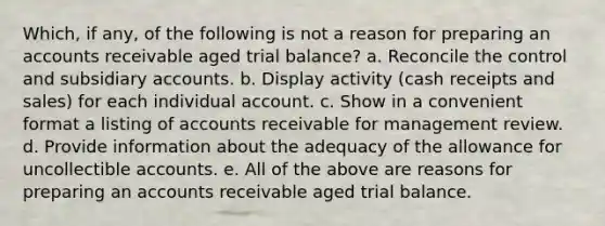 Which, if any, of the following is not a reason for preparing an accounts receivable aged trial balance? a. Reconcile the control and subsidiary accounts. b. Display activity (cash receipts and sales) for each individual account. c. Show in a convenient format a listing of accounts receivable for management review. d. Provide information about the adequacy of the allowance for uncollectible accounts. e. All of the above are reasons for preparing an accounts receivable aged trial balance.