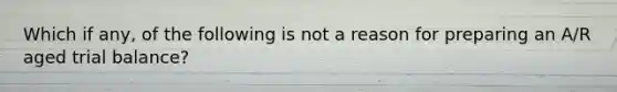 Which if any, of the following is not a reason for preparing an A/R aged trial balance?