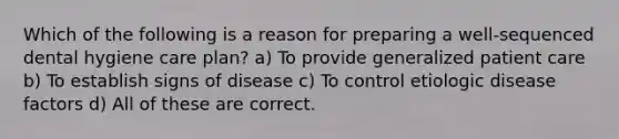 Which of the following is a reason for preparing a well-sequenced dental hygiene care plan? a) To provide generalized patient care b) To establish signs of disease c) To control etiologic disease factors d) All of these are correct.