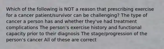 Which of the following is NOT a reason that prescribing exercise for a cancer patient/survivor can be challenging? The type of cancer a person has and whether they've had treatment complications The person's exercise history and functional capacity prior to their diagnosis The stage/progression of the person's cancer All of these are correct