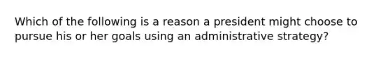 Which of the following is a reason a president might choose to pursue his or her goals using an administrative strategy?