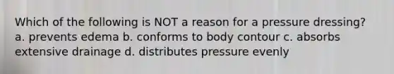 Which of the following is NOT a reason for a pressure dressing? a. prevents edema b. conforms to body contour c. absorbs extensive drainage d. distributes pressure evenly