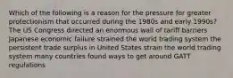 Which of the following is a reason for the pressure for greater protectionism that occurred during the 1980s and early 1990s? The US Congress directed an enormous wall of tariff barriers Japanese economic failure strained the world trading system the persistent trade surplus in United States strain the world trading system many countries found ways to get around GATT regulations