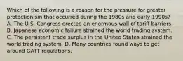 Which of the following is a reason for the pressure for greater protectionism that occurred during the 1980s and early 1990s? A. The U.S. Congress erected an enormous wall of tariff barriers. B. Japanese economic failure strained the world trading system. C. The persistent trade surplus in the United States strained the world trading system. D. Many countries found ways to get around GATT regulations.