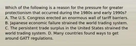 Which of the following is a reason for the pressure for greater protectionism that occurred during the 1980s and early 1990s? A. The U.S. Congress erected an enormous wall of tariff barriers. B. Japanese economic failure strained the world trading system. C. The persistent trade surplus in the United States strained the world trading system. D. Many countries found ways to get around GATT regulations.