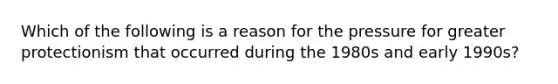 Which of the following is a reason for the pressure for greater protectionism that occurred during the 1980s and early 1990s?