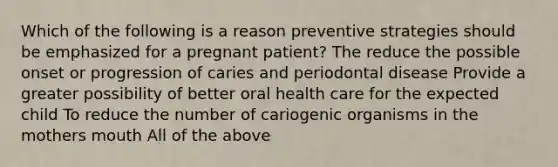 Which of the following is a reason preventive strategies should be emphasized for a pregnant patient? The reduce the possible onset or progression of caries and periodontal disease Provide a greater possibility of better oral health care for the expected child To reduce the number of cariogenic organisms in the mothers mouth All of the above