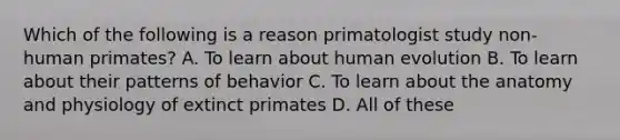 Which of the following is a reason primatologist study non-human primates? A. To learn about human evolution B. To learn about their patterns of behavior C. To learn about the anatomy and physiology of extinct primates D. All of these