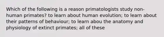 Which of the following is a reason primatologists study non-human primates? to learn about human evolution; to learn about their patterns of behaviour; to learn abou the anatomy and physiology of extinct primates; all of these