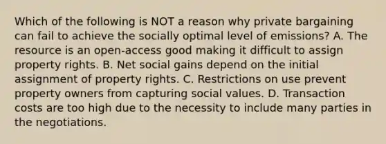 Which of the following is NOT a reason why private bargaining can fail to achieve the socially optimal level of emissions? A. The resource is an open-access good making it difficult to assign property rights. B. Net social gains depend on the initial assignment of property rights. C. Restrictions on use prevent property owners from capturing social values. D. Transaction costs are too high due to the necessity to include many parties in the negotiations.