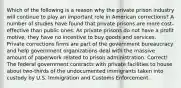 Which of the following is a reason why the private prison industry will continue to play an important role in American corrections? A number of studies have found that private prisons are more cost-effective than public ones. As private prisons do not have a profit motive, they have no incentive to buy goods and services. Private corrections firms are part of the government bureaucracy and help government organizations deal with the massive amount of paperwork related to prison administration. Correct! The federal government contracts with private facilities to house about two-thirds of the undocumented immigrants taken into custody by U.S. Immigration and Customs Enforcement.