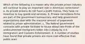 Which of the following is a reason why the private prison industry will continue to play an important role in American corrections? a. As private prisons do not have a profit motive, they have no incentive to buy goods and services. b. Private corrections firms are part of the government bureaucracy and help government organizations deal with the massive amount of paperwork related to prison administration. c. The federal government contracts with private facilities to house about two-thirds of the undocumented immigrants taken into custody by U.S. Immigration and Customs Enforcement. d. A number of studies have found that private prisons are more cost-effective than public ones.